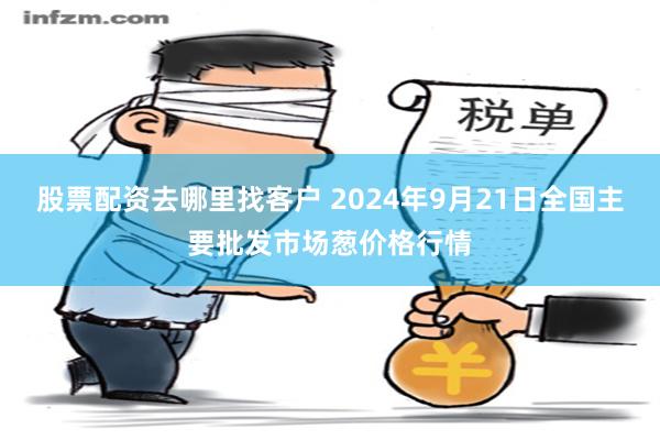股票配资去哪里找客户 2024年9月21日全国主要批发市场葱价格行情