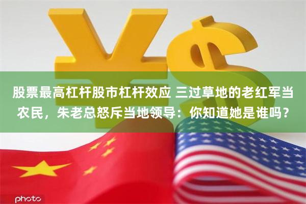 股票最高杠杆股市杠杆效应 三过草地的老红军当农民，朱老总怒斥当地领导：你知道她是谁吗？