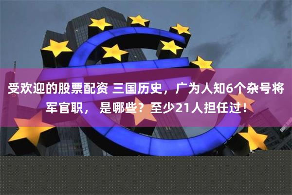 受欢迎的股票配资 三国历史，广为人知6个杂号将军官职， 是哪些？至少21人担任过！