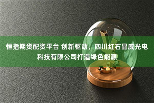 恒指期货配资平台 创新驱动，四川红石晶威光电科技有限公司打造绿色能源