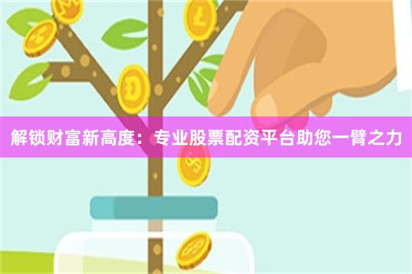 解锁财富新高度：专业股票配资平台助您一臂之力