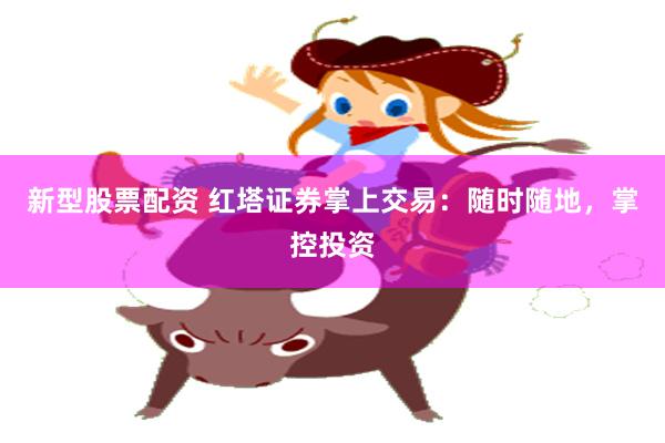 新型股票配资 红塔证券掌上交易：随时随地，掌控投资