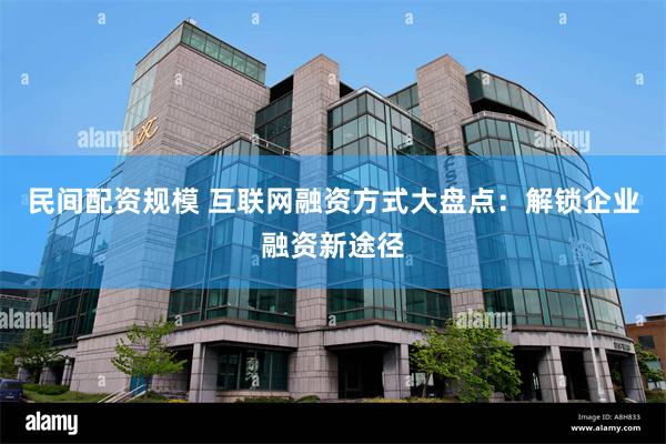 民间配资规模 互联网融资方式大盘点：解锁企业融资新途径