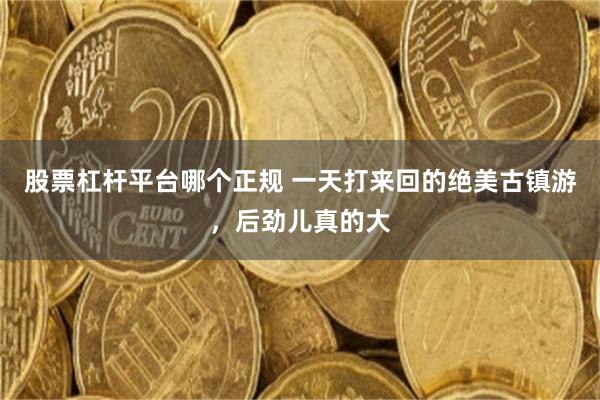 股票杠杆平台哪个正规 一天打来回的绝美古镇游，后劲儿真的大