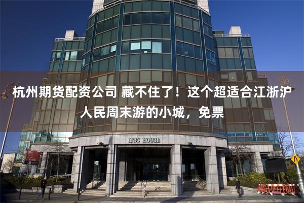杭州期货配资公司 藏不住了！这个超适合江浙沪人民周末游的小城，免票