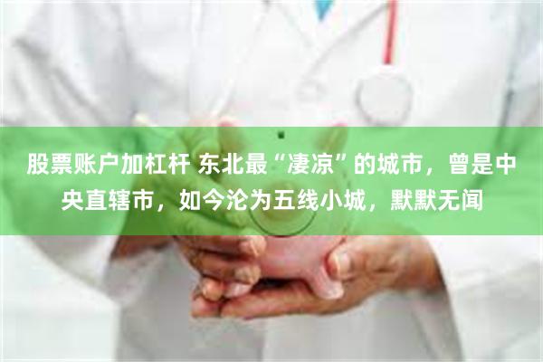 股票账户加杠杆 东北最“凄凉”的城市，曾是中央直辖市，如今沦为五线小城，默默无闻