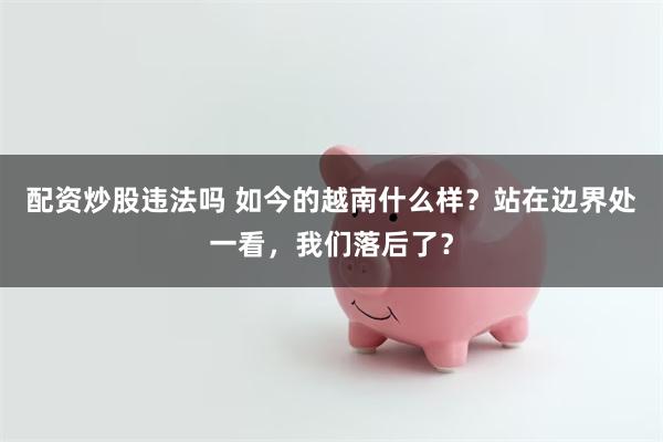 配资炒股违法吗 如今的越南什么样？站在边界处一看，我们落后了？