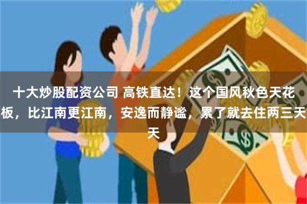 十大炒股配资公司 高铁直达！这个国风秋色天花板，比江南更江南，安逸而静谧，累了就去住两三天
