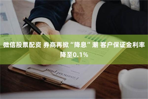 微信股票配资 券商再掀“降息”潮 客户保证金利率降至0.1%
