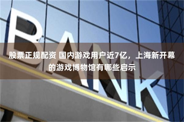 股票正规配资 国内游戏用户近7亿，上海新开幕的游戏博物馆有哪些启示