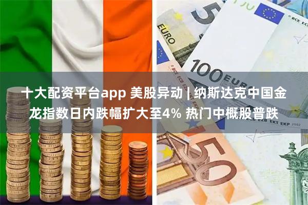 十大配资平台app 美股异动 | 纳斯达克中国金龙指数日内跌幅扩大至4% 热门中概股普跌