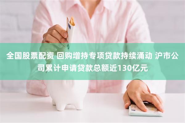 全国股票配资 回购增持专项贷款持续涌动 沪市公司累计申请贷款总额近130亿元