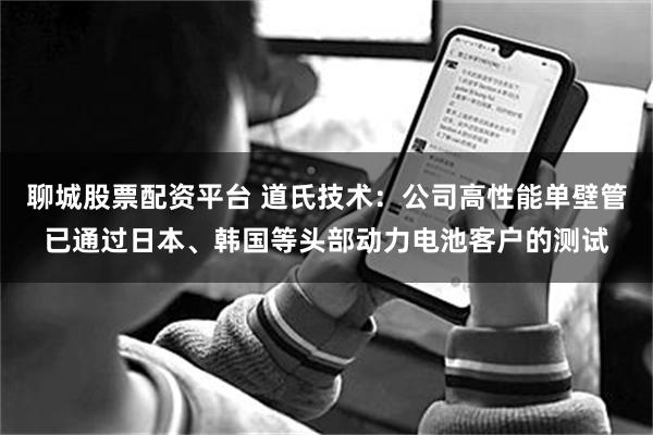 聊城股票配资平台 道氏技术：公司高性能单壁管已通过日本、韩国等头部动力电池客户的测试