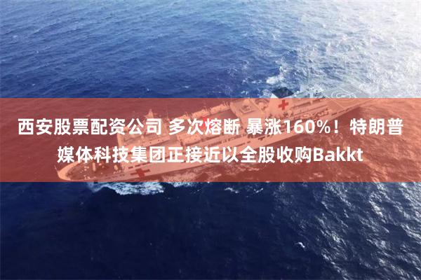 西安股票配资公司 多次熔断 暴涨160%！特朗普媒体科技集团正接近以全股收购Bakkt