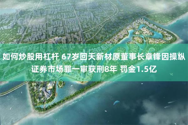 如何炒股用杠杆 67岁回天新材原董事长章锋因操纵证券市场罪一审获刑8年 罚金1.5亿