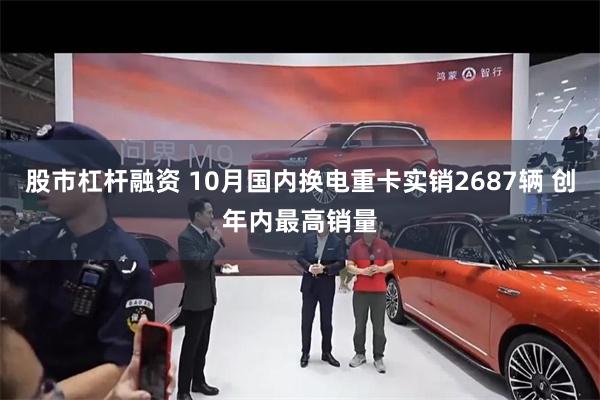 股市杠杆融资 10月国内换电重卡实销2687辆 创年内最高销量