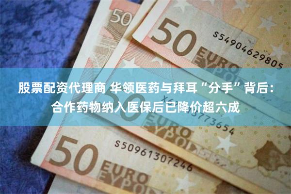 股票配资代理商 华领医药与拜耳“分手”背后：合作药物纳入医保后已降价超六成