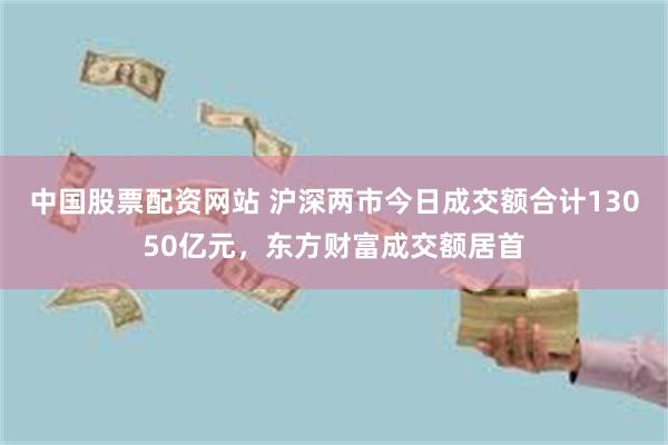 中国股票配资网站 沪深两市今日成交额合计13050亿元，东方财富成交额居首