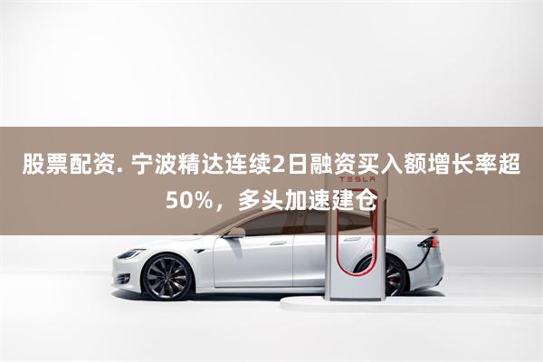 股票配资. 宁波精达连续2日融资买入额增长率超50%，多头加速建仓