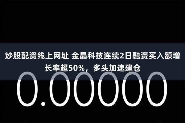 炒股配资线上网址 金晶科技连续2日融资买入额增长率超50%，多头加速建仓