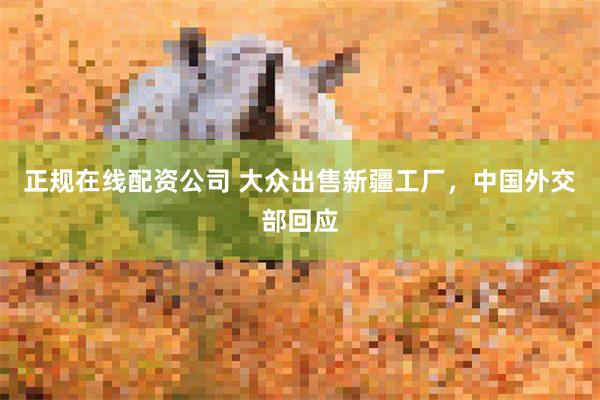 正规在线配资公司 大众出售新疆工厂，中国外交部回应