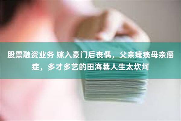 股票融资业务 嫁入豪门后丧偶，父亲瘫痪母亲癌症，多才多艺的田海蓉人生太坎坷