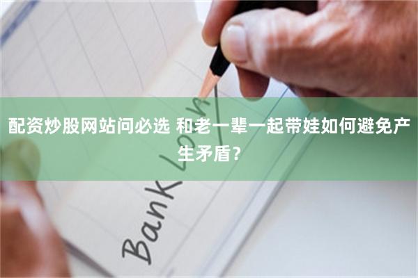 配资炒股网站问必选 和老一辈一起带娃如何避免产生矛盾？