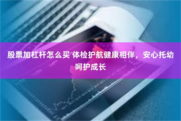 股票加杠杆怎么买 体检护航健康相伴，安心托幼呵护成长