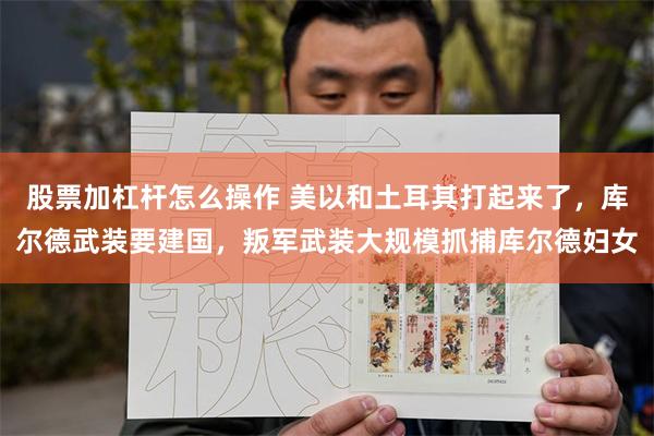 股票加杠杆怎么操作 美以和土耳其打起来了，库尔德武装要建国，叛军武装大规模抓捕库尔德妇女
