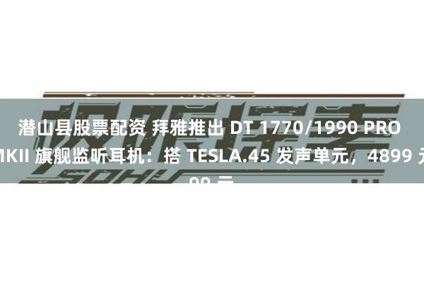 潜山县股票配资 拜雅推出 DT 1770/1990 PRO MKII 旗舰监听耳机：搭 TESLA.45 发声单元，4899 元