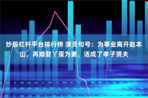 炒股杠杆平台排行榜 演员句号：为事业离开赵本山，再婚娶丫蛋为妻，活成了孝子贤夫