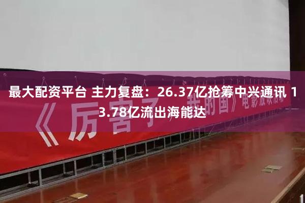 最大配资平台 主力复盘：26.37亿抢筹中兴通讯 13.78亿流出海能达