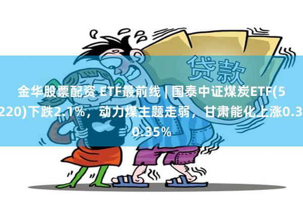 金华股票配资 ETF最前线 | 国泰中证煤炭ETF(515220)下跌2.1%，动力煤主题走弱，甘肃能化上涨0.35%