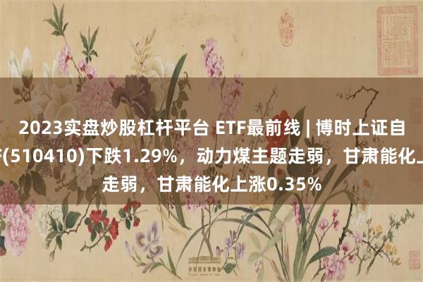 2023实盘炒股杠杆平台 ETF最前线 | 博时上证自然资源ETF(510410)下跌1.29%，动力煤主题走弱，甘肃能化上涨0.35%