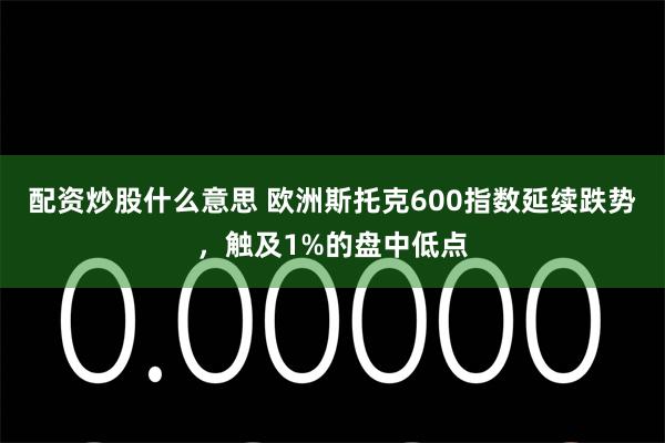 配资炒股什么意思 欧洲斯托克600指数延续跌势，触及1%的盘中低点