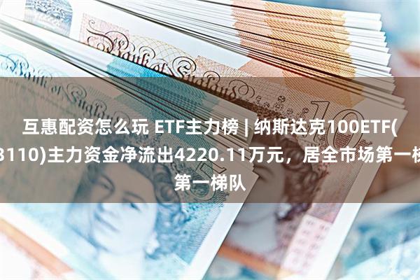 互惠配资怎么玩 ETF主力榜 | 纳斯达克100ETF(513110)主力资金净流出4220.11万元，居全市场第一梯队