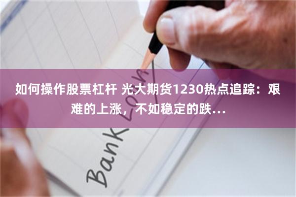 如何操作股票杠杆 光大期货1230热点追踪：艰难的上涨，不如稳定的跌…