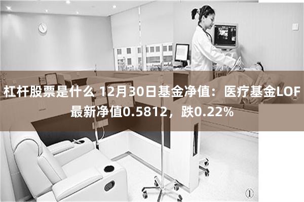 杠杆股票是什么 12月30日基金净值：医疗基金LOF最新净值0.5812，跌0.22%