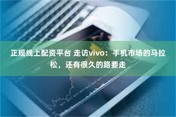 正规线上配资平台 走访vivo：手机市场的马拉松，还有很久的路要走