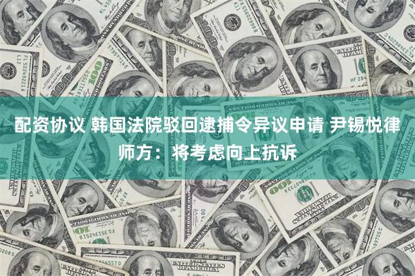 配资协议 韩国法院驳回逮捕令异议申请 尹锡悦律师方：将考虑向上抗诉