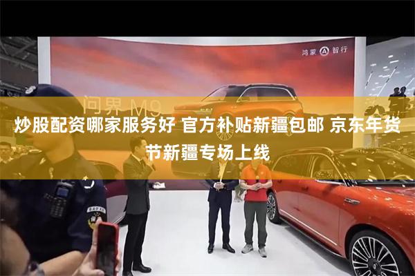 炒股配资哪家服务好 官方补贴新疆包邮 京东年货节新疆专场上线