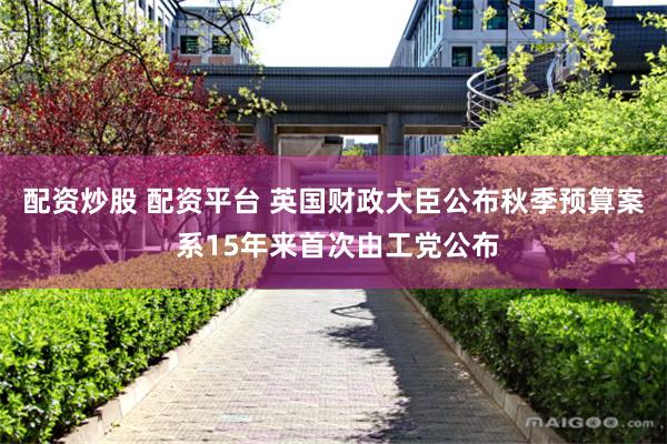 配资炒股 配资平台 英国财政大臣公布秋季预算案 系15年来首次由工党公布