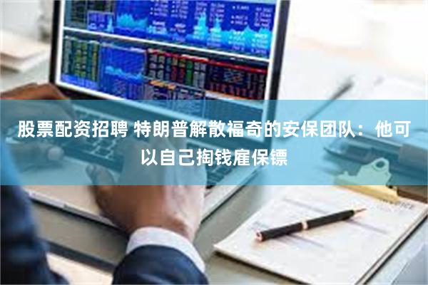 股票配资招聘 特朗普解散福奇的安保团队：他可以自己掏钱雇保镖