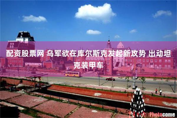 配资股票网 乌军欲在库尔斯克发起新攻势 出动坦克装甲车
