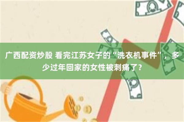 广西配资炒股 看完江苏女子的“洗衣机事件”，多少过年回家的女性被刺痛了？