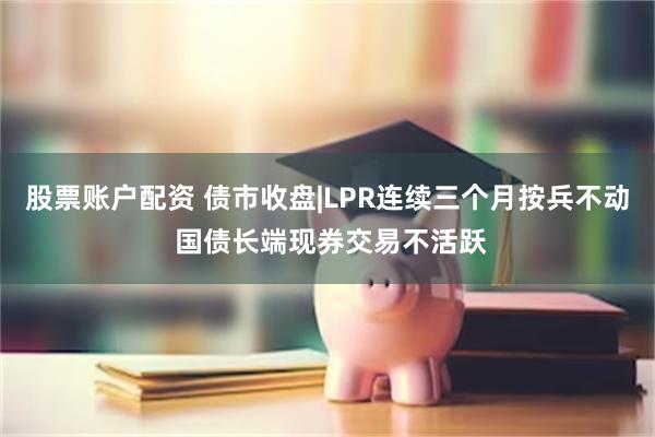 股票账户配资 债市收盘|LPR连续三个月按兵不动 国债长端现券交易不活跃