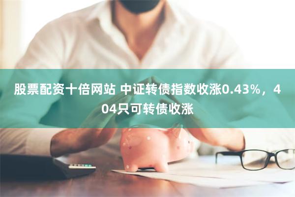 股票配资十倍网站 中证转债指数收涨0.43%，404只可转债收涨