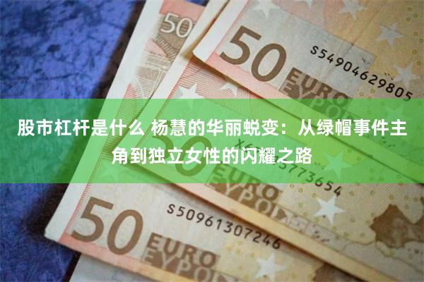 股市杠杆是什么 杨慧的华丽蜕变：从绿帽事件主角到独立女性的闪耀之路