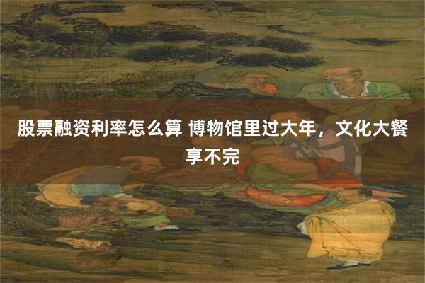 股票融资利率怎么算 博物馆里过大年，文化大餐享不完