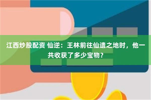 江西炒股配资 仙逆：王林前往仙遗之地时，他一共收获了多少宝物？